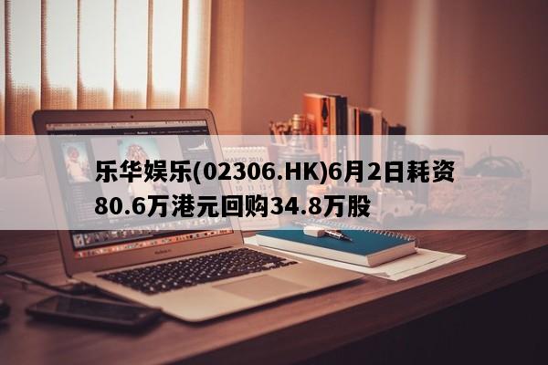 乐华娱乐(02306.HK)6月2日耗资80.6万港元回购34.8万股