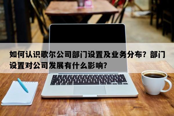 如何认识歌尔公司部门设置及业务分布？部门设置对公司发展有什么影响？