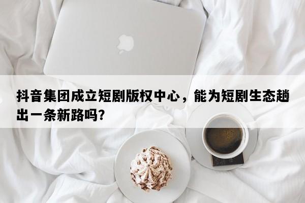 抖音集团成立短剧版权中心，能为短剧生态趟出一条新路吗？