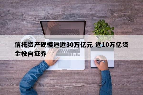 信托资产规模逼近30万亿元 近10万亿资金投向证券