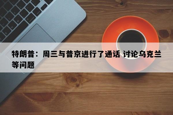 特朗普：周三与普京进行了通话 讨论乌克兰等问题