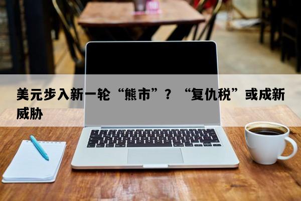 美元步入新一轮“熊市”？“复仇税”或成新威胁