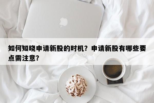 如何知晓申请新股的时机？申请新股有哪些要点需注意？