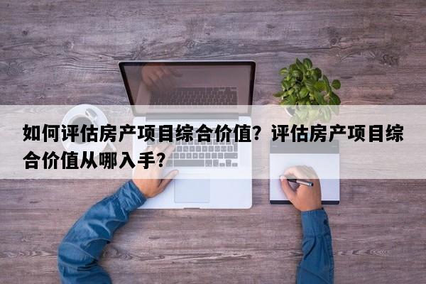 如何评估房产项目综合价值？评估房产项目综合价值从哪入手？