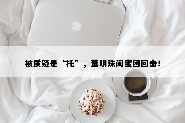 被质疑是“托”，董明珠闺蜜团回击！
