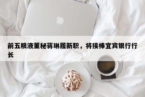 前五粮液董秘蒋琳履新职，将接棒宜宾银行行长