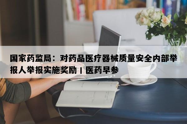 国家药监局：对药品医疗器械质量安全内部举报人举报实施奖励丨医药早参