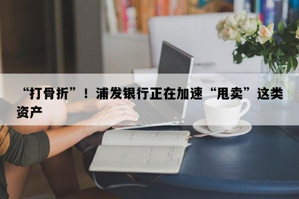 “打骨折”！浦发银行正在加速“甩卖”这类资产