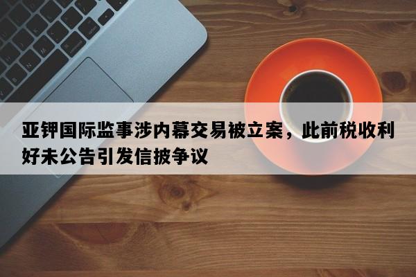 亚钾国际监事涉内幕交易被立案，此前税收利好未公告引发信披争议