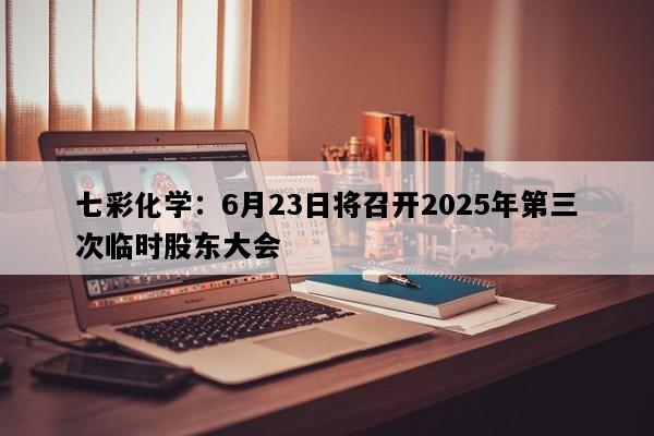 七彩化学：6月23日将召开2025年第三次临时股东大会