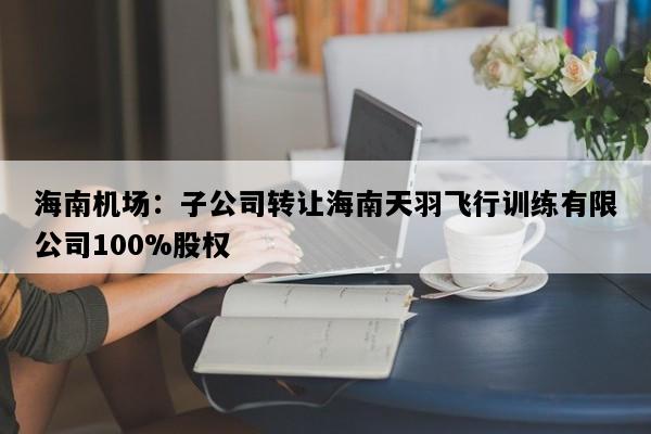 海南机场：子公司转让海南天羽飞行训练有限公司100%股权