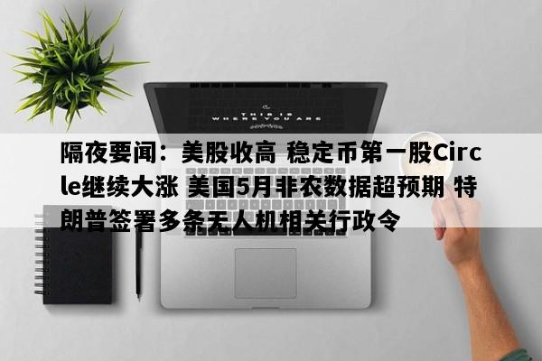 隔夜要闻：美股收高 稳定币第一股Circle继续大涨 美国5月非农数据超预期 特朗普签署多条无人机相关行政令
