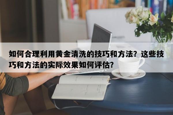 如何合理利用黄金清洗的技巧和方法？这些技巧和方法的实际效果如何评估？