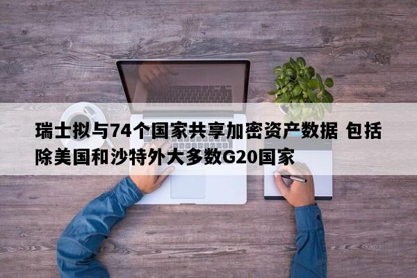 瑞士拟与74个国家共享加密资产数据 包括除美国和沙特外大多数G20国家