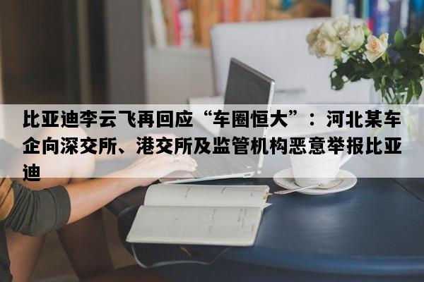 比亚迪李云飞再回应“车圈恒大”：河北某车企向深交所、港交所及监管机构恶意举报比亚迪