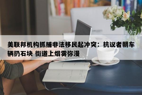 美联邦机构抓捕非法移民起冲突：抗议者朝车辆扔石块 街道上烟雾弥漫