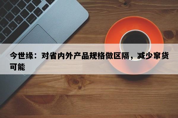 今世缘：对省内外产品规格做区隔，减少窜货可能