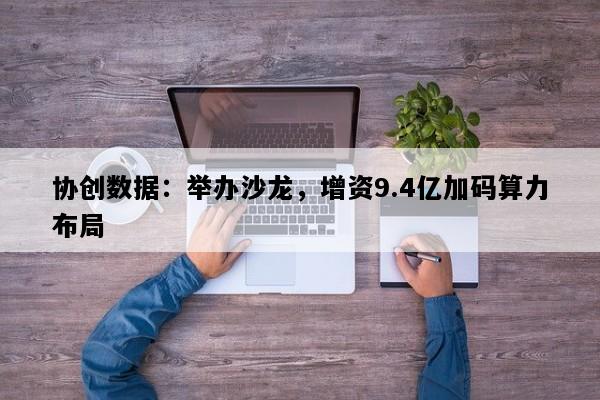 协创数据：举办沙龙，增资9.4亿加码算力布局