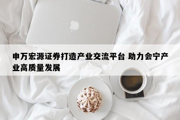申万宏源证券打造产业交流平台 助力会宁产业高质量发展