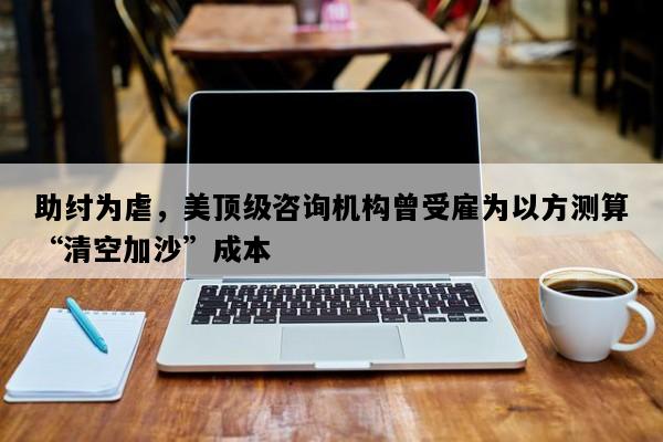 助纣为虐，美顶级咨询机构曾受雇为以方测算“清空加沙”成本