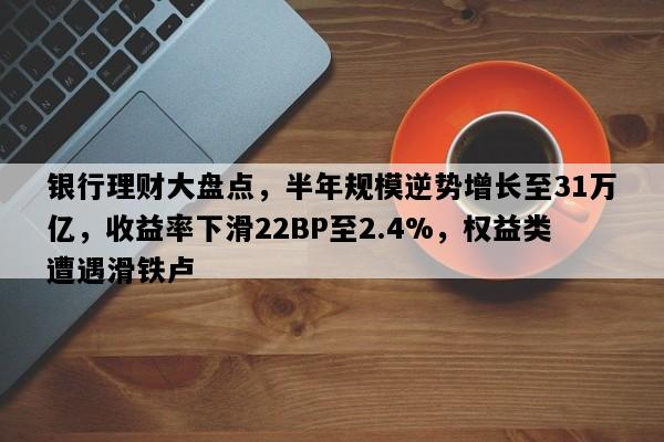 银行理财大盘点，半年规模逆势增长至31万亿，收益率下滑22BP至2.4%，权益类遭遇滑铁卢