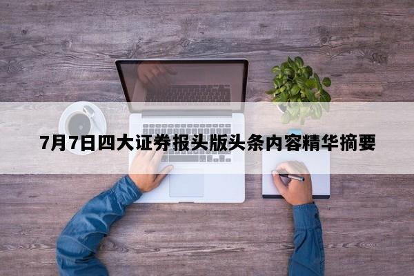 7月7日四大证券报头版头条内容精华摘要