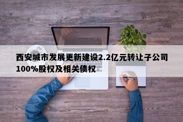 西安城市发展更新建设2.2亿元转让子公司100%股权及相关债权
