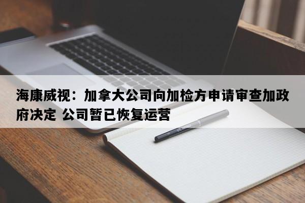 海康威视：加拿大公司向加检方申请审查加政府决定 公司暂已恢复运营