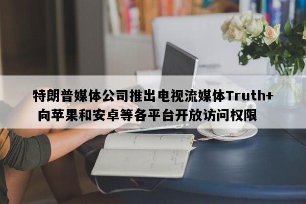 特朗普媒体公司推出电视流媒体Truth+ 向苹果和安卓等各平台开放访问权限