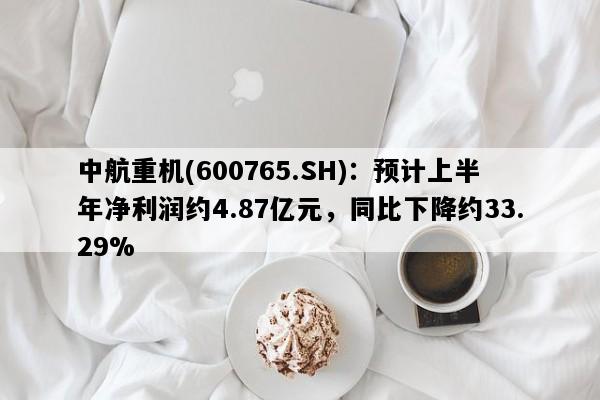 中航重机(600765.SH)：预计上半年净利润约4.87亿元，同比下降约33.29%