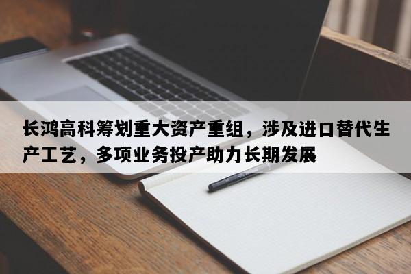 长鸿高科筹划重大资产重组，涉及进口替代生产工艺，多项业务投产助力长期发展