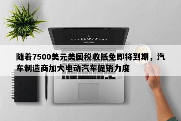 随着7500美元美国税收抵免即将到期，汽车制造商加大电动汽车促销力度