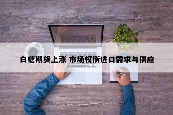 白糖期货上涨 市场权衡进口需求与供应