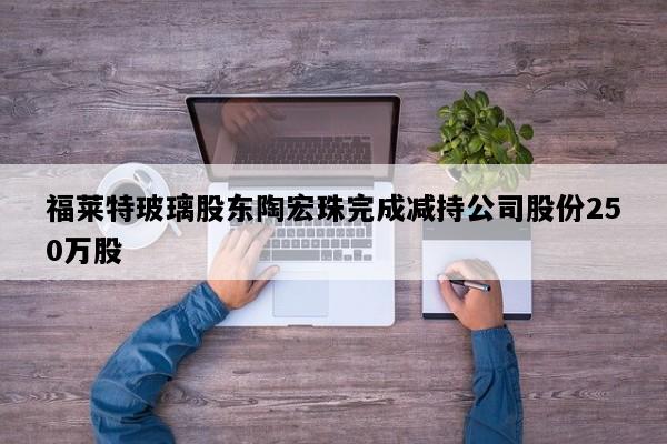 福莱特玻璃股东陶宏珠完成减持公司股份250万股
