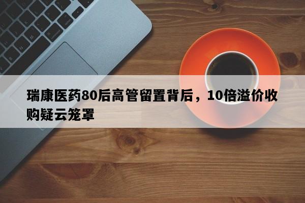 瑞康医药80后高管留置背后，10倍溢价收购疑云笼罩