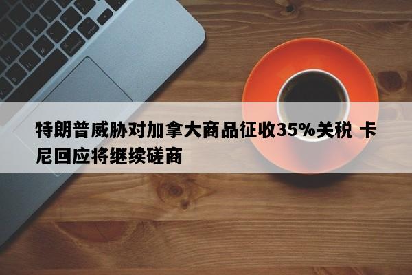特朗普威胁对加拿大商品征收35%关税 卡尼回应将继续磋商