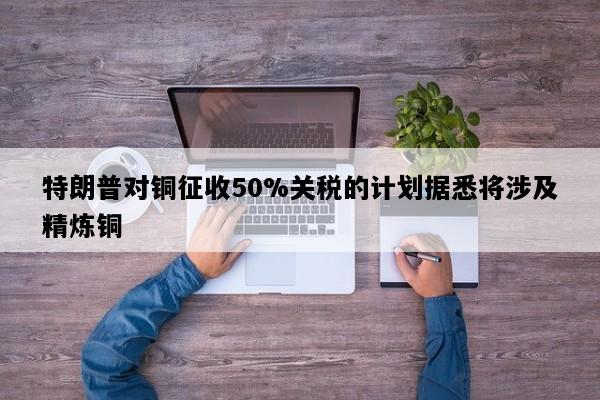 特朗普对铜征收50%关税的计划据悉将涉及精炼铜