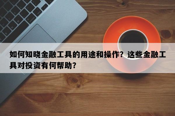 如何知晓金融工具的用途和操作？这些金融工具对投资有何帮助？