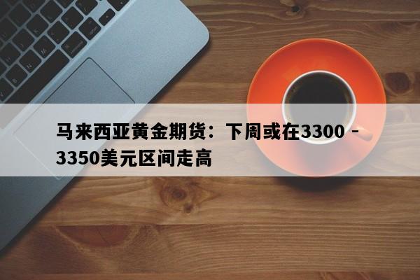 马来西亚黄金期货：下周或在3300 - 3350美元区间走高