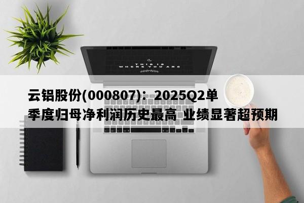 云铝股份(000807)：2025Q2单季度归母净利润历史最高 业绩显著超预期