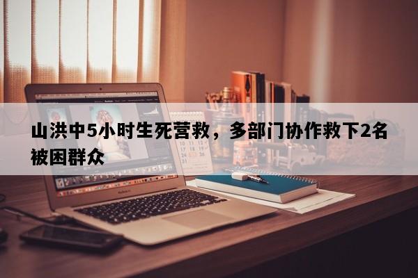 山洪中5小时生死营救，多部门协作救下2名被困群众