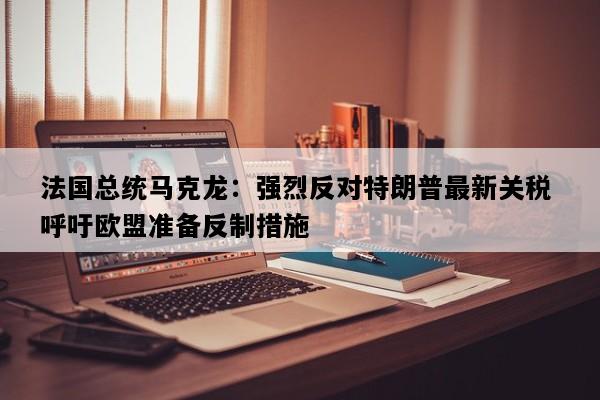 法国总统马克龙：强烈反对特朗普最新关税 呼吁欧盟准备反制措施