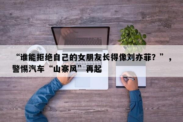 “谁能拒绝自己的女朋友长得像刘亦菲？”，警惕汽车“山寨风”再起