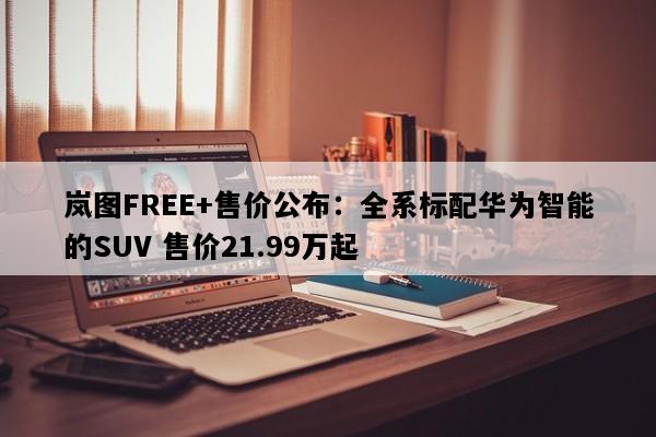 岚图FREE+售价公布：全系标配华为智能的SUV 售价21.99万起