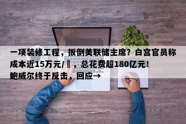 一项装修工程，扳倒美联储主席？白宫官员称成本近15万元/㎡，总花费超180亿元！鲍威尔终于反击，回应→