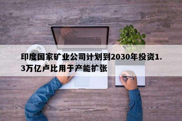 印度国家矿业公司计划到2030年投资1.3万亿卢比用于产能扩张