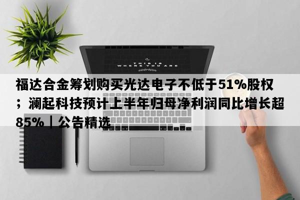 福达合金筹划购买光达电子不低于51%股权；澜起科技预计上半年归母净利润同比增长超85%｜公告精选
