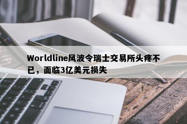 Worldline风波令瑞士交易所头疼不已，面临3亿美元损失