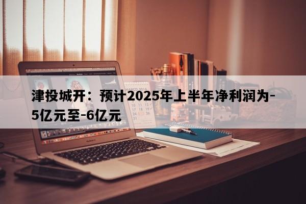 津投城开：预计2025年上半年净利润为-5亿元至-6亿元