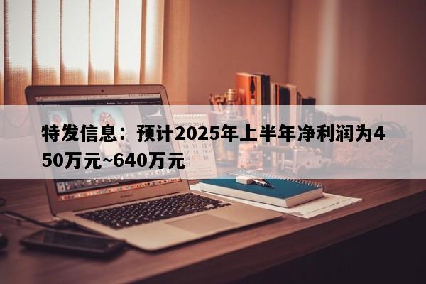 特发信息：预计2025年上半年净利润为450万元~640万元